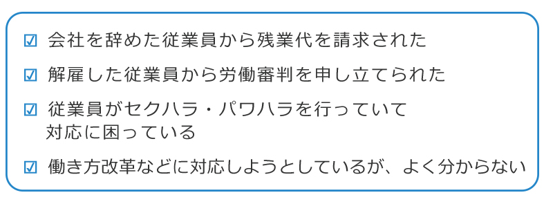 ・会社を辞めた従業員から残業代を請求された ・解雇した従業員から労働審判を申し立てられた ・従業員がセクハラ・パワハラを行っていて、対応に困っている ・働き方改革などに対応しようとしているが、よく分からない