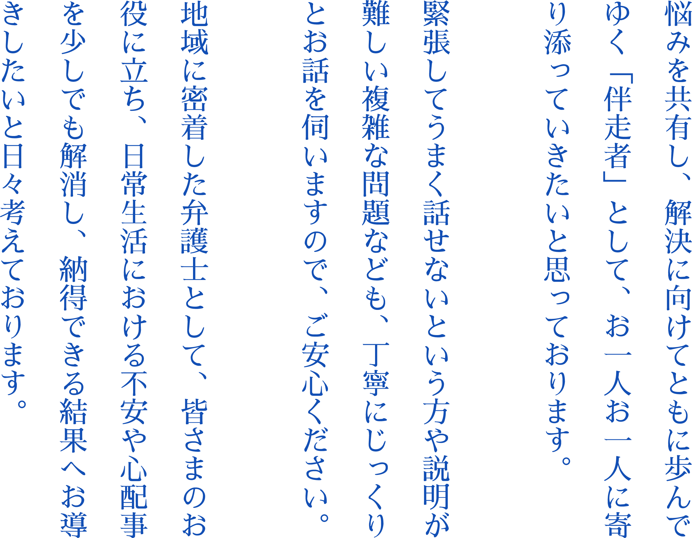 悩みを共有し、解決に向けてともに歩んでゆく「伴走者」として、お一人お一人に寄り添っていきたいと思っております。